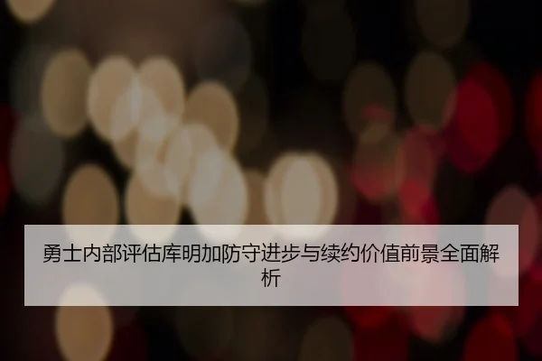 勇士内部评估库明加防守进步与续约价值前景全面解析