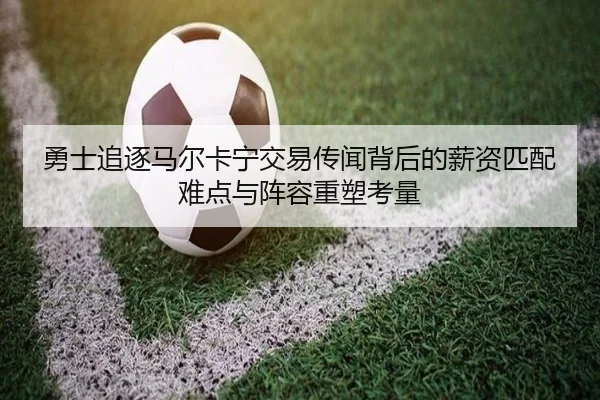 勇士追逐马尔卡宁交易传闻背后的薪资匹配难点与阵容重塑考量